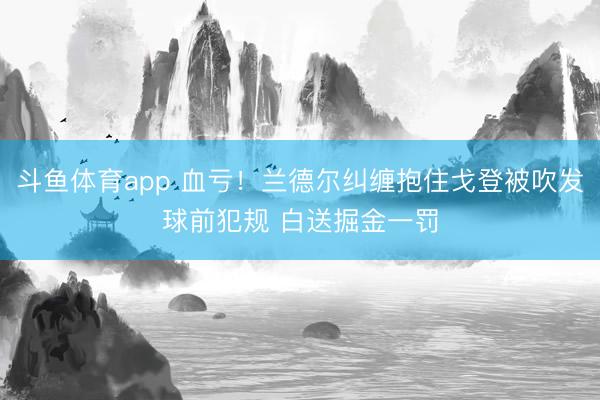 斗鱼体育app 血亏！兰德尔纠缠抱住戈登被吹发球前犯规 白送掘金一罚