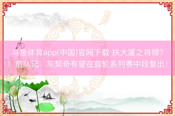 斗鱼体育app(中国)官网下载 扶大厦之将倾？！前队记：东契奇有望在首轮系列赛中段复出！
