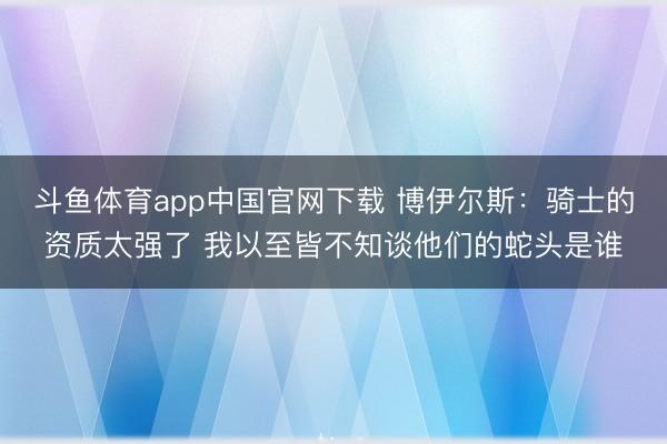 斗鱼体育app中国官网下载 博伊尔斯：骑士的资质太强了 我以至皆不知谈他们的蛇头是谁