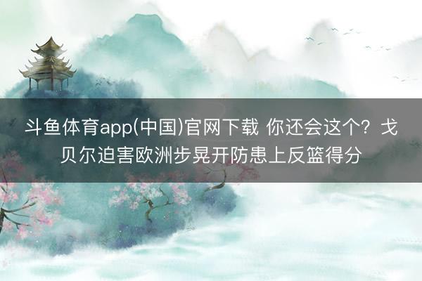 斗鱼体育app(中国)官网下载 你还会这个？戈贝尔迫害欧洲步晃开防患上反篮得分