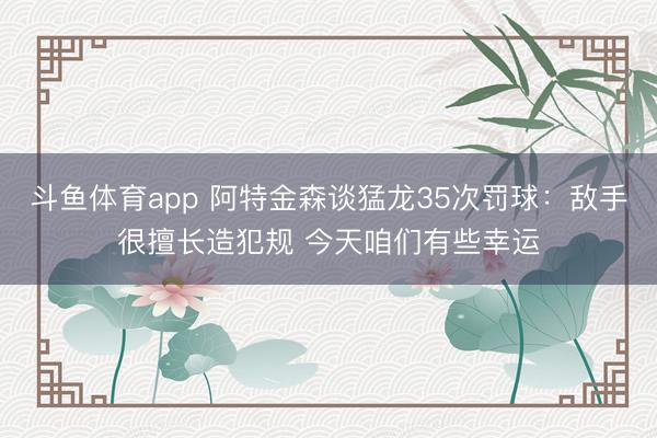 斗鱼体育app 阿特金森谈猛龙35次罚球：敌手很擅长造犯规 今天咱们有些幸运