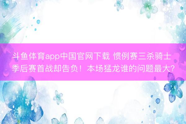 斗鱼体育app中国官网下载 惯例赛三杀骑士 季后赛首战却告负！本场猛龙谁的问题最大？