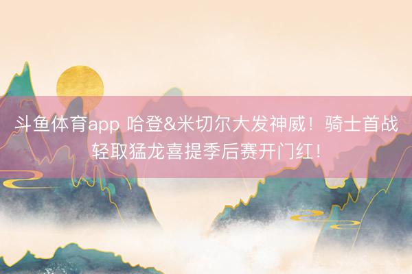 斗鱼体育app 哈登&米切尔大发神威！骑士首战轻取猛龙喜提季后赛开门红！