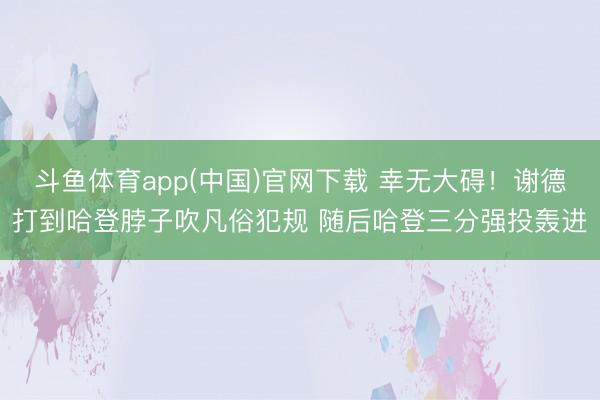 斗鱼体育app(中国)官网下载 幸无大碍！谢德打到哈登脖子吹凡俗犯规 随后哈登三分强投轰进