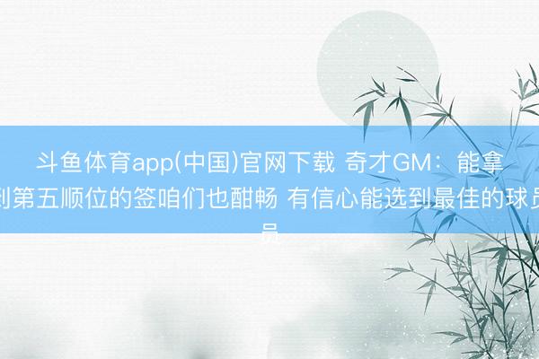 斗鱼体育app(中国)官网下载 奇才GM：能拿到第五顺位的签咱们也酣畅 有信心能选到最佳的球员