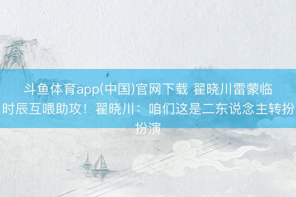 斗鱼体育app(中国)官网下载 翟晓川雷蒙临了时辰互喂助攻！翟晓川：咱们这是二东说念主转扮演