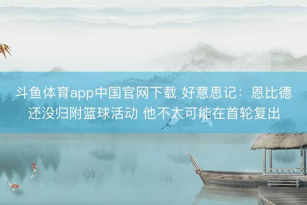 斗鱼体育app中国官网下载 好意思记：恩比德还没归附篮球活动 他不太可能在首轮复出