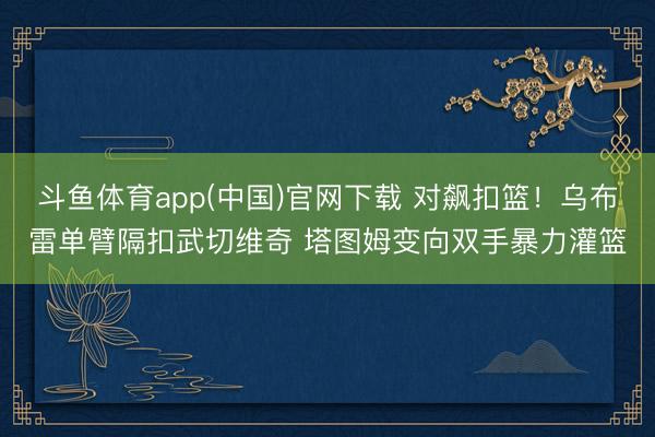 斗鱼体育app(中国)官网下载 对飙扣篮！乌布雷单臂隔扣武切维奇 塔图姆变向双手暴力灌篮