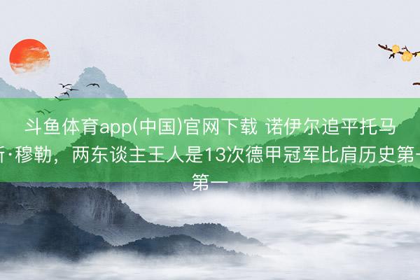 斗鱼体育app(中国)官网下载 诺伊尔追平托马斯·穆勒,两东谈主王人是13次德甲冠军比肩历史第一