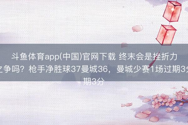 斗鱼体育app(中国)官网下载 终末会是挫折力之争吗？枪手净胜球37曼城36，曼城少赛1场过期3分
