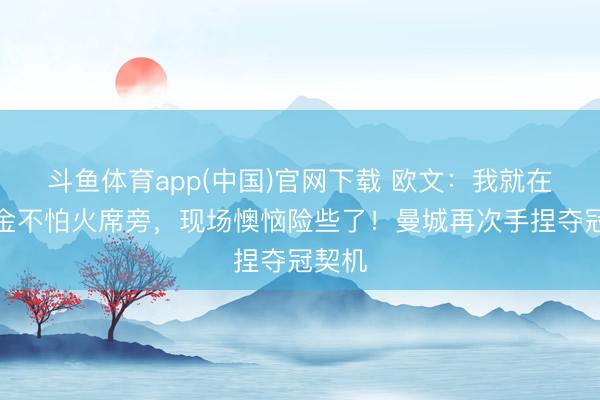 斗鱼体育app(中国)官网下载 欧文：我就在锻真金不怕火席旁，现场懊恼险些了！曼城再次手捏夺冠契机