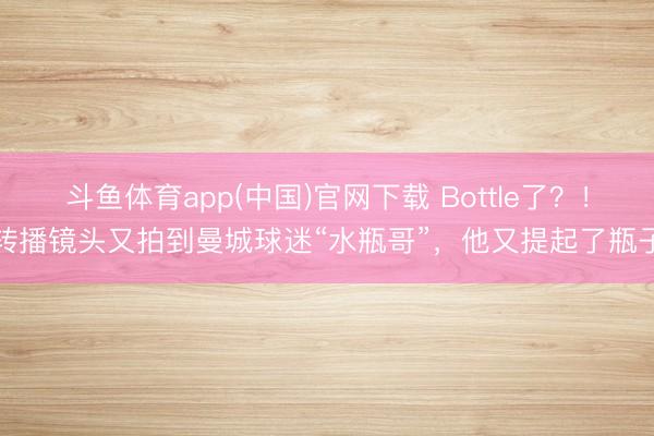 斗鱼体育app(中国)官网下载 Bottle了?!转播镜头又拍到曼城球迷“水瓶哥”,他又提起了瓶子
