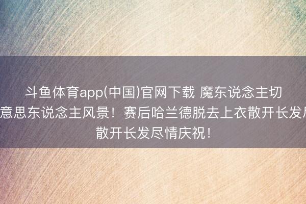 斗鱼体育app(中国)官网下载 魔东说念主切换金发好意思东说念主风景！赛后哈兰德脱去上衣散开长发尽情庆祝！