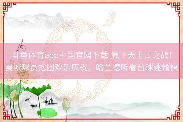 斗鱼体育app中国官网下载 赢下天王山之战！曼城球员抱团欢乐庆祝，<a href=