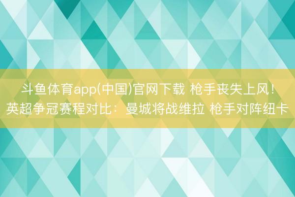 斗鱼体育app(中国)官网下载 枪手丧失上风！英超争冠赛程对比：曼城将战维拉 枪手对阵纽卡