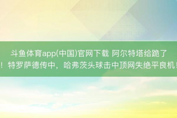 斗鱼体育app(中国)官网下载 阿尔特塔给跪了！特罗萨德传中，哈弗茨头球击中顶网失绝平良机！