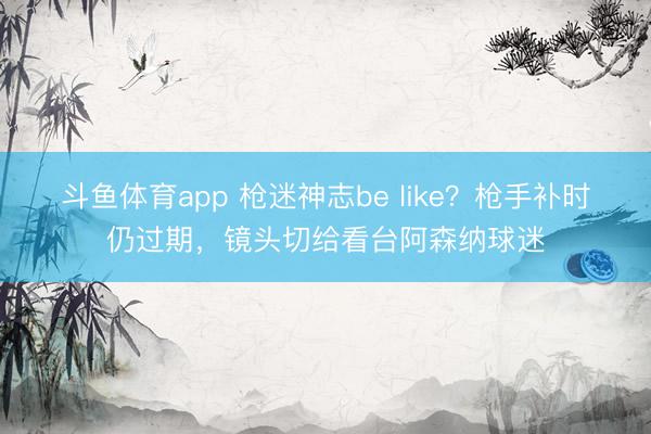 斗鱼体育app 枪迷神志be like？枪手补时仍过期，镜头切给看台阿森纳球迷