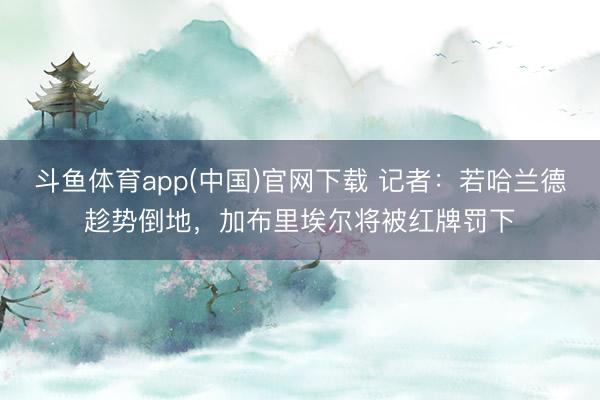 斗鱼体育app(中国)官网下载 记者：若哈兰德趁势倒地，加布里埃尔将被红牌罚下