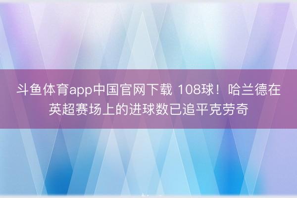 斗鱼体育app中国官网下载 108球！哈兰德在英超赛场上的进球数已追平克劳奇