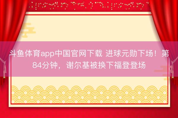 斗鱼体育app中国官网下载 进球元勋下场！第84分钟，谢尔基被换下福登登场