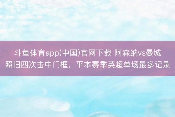斗鱼体育app(中国)官网下载 阿森纳vs曼城照旧四次击中门框，平本赛季英超单场最多记录