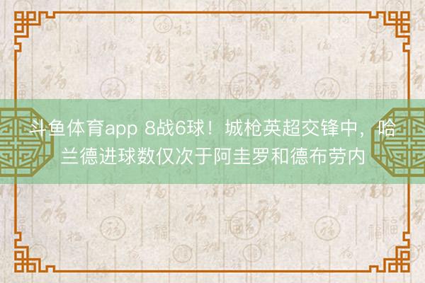 斗鱼体育app 8战6球！城枪英超交锋中，哈兰德进球数仅次于阿圭罗和德布劳内