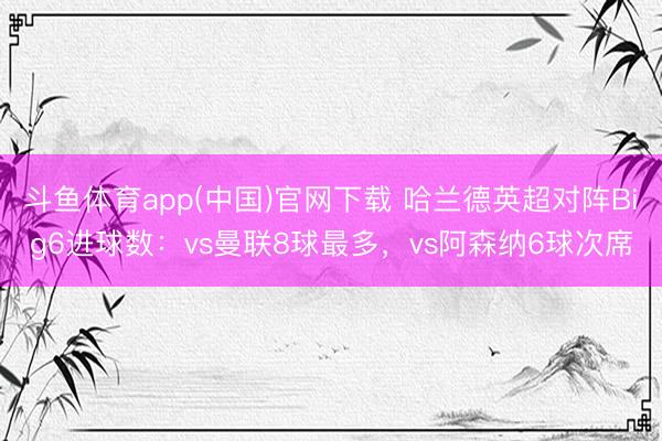 斗鱼体育app(中国)官网下载 哈兰德英超对阵Big6进球数：vs曼联8球最多，vs阿森纳6球次席
