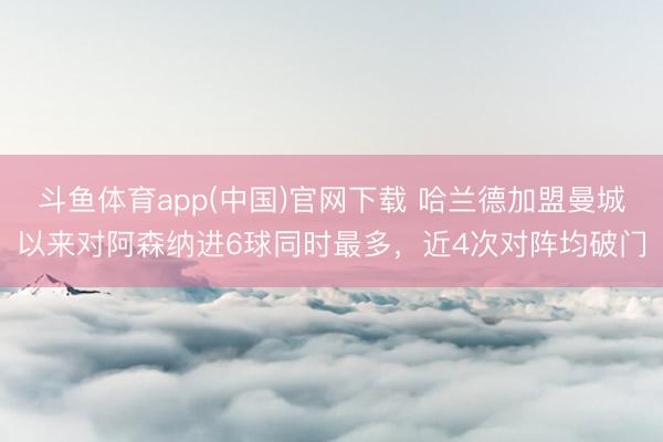斗鱼体育app(中国)官网下载 哈兰德加盟曼城以来对阿森纳进6球同时最多，近4次对阵均破门