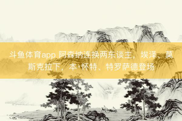 斗鱼体育app 阿森纳连换两东谈主，埃泽、莫斯克拉下，本·怀特、特罗萨德登场