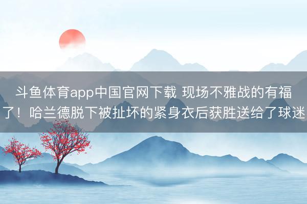 斗鱼体育app中国官网下载 现场不雅战的有福了！哈兰德脱下被扯坏的紧身衣后获胜送给了球迷