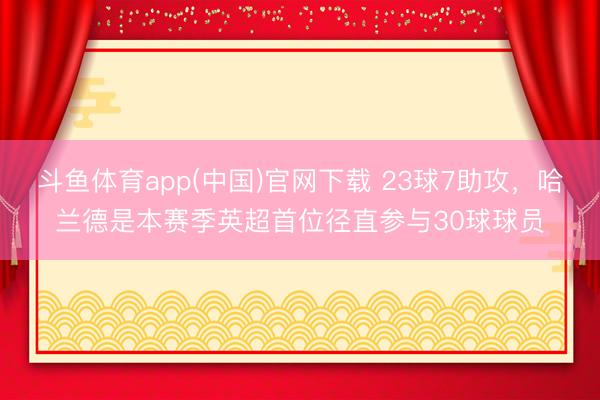 斗鱼体育app(中国)官网下载 23球7助攻，哈兰德是本赛季英超首位径直参与30球球员