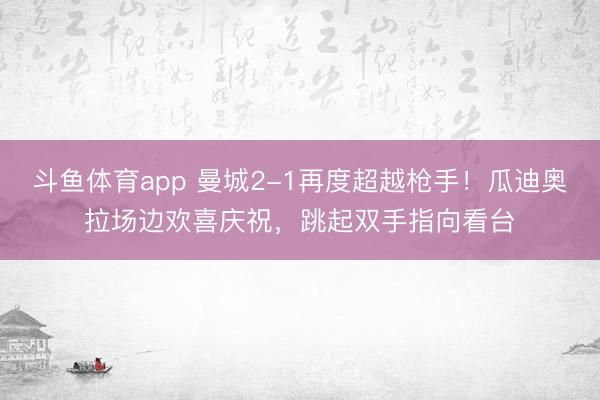 斗鱼体育app 曼城2-1再度超越枪手！瓜迪奥拉场边欢喜庆祝，<a href=
