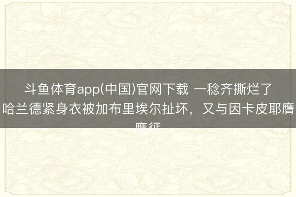 斗鱼体育app(中国)官网下载 一稔齐撕烂了！哈兰德紧身衣被加布里埃尔扯坏，又与因卡皮耶膺惩