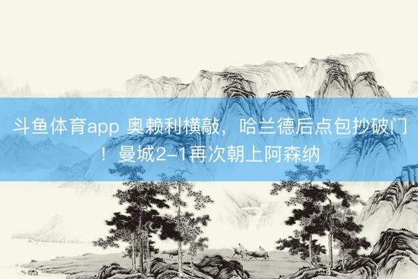 斗鱼体育app 奥赖利横敲，哈兰德后点包抄破门！曼城2-1再次朝上阿森纳