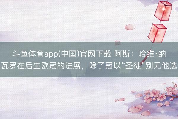 斗鱼体育app(中国)官网下载 阿斯：哈维·纳瓦罗在后生欧冠的进展，除了冠以“圣徒”别无他选