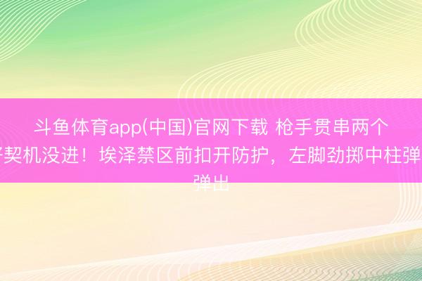斗鱼体育app(中国)官网下载 枪手贯串两个好契机没进！埃泽禁区前扣开防护，左脚劲掷中柱弹出