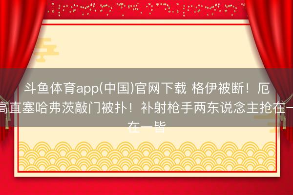 斗鱼体育app(中国)官网下载 格伊被断！厄德高直塞哈弗茨敲门被扑！补射枪手两东说念主抢在一皆