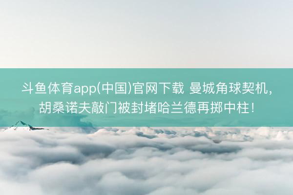 斗鱼体育app(中国)官网下载 曼城角球契机，胡桑诺夫敲门被封堵哈兰德再掷中柱！