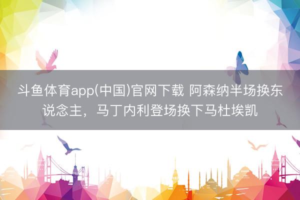斗鱼体育app(中国)官网下载 阿森纳半场换东说念主，马丁内利登场换下马杜埃凯