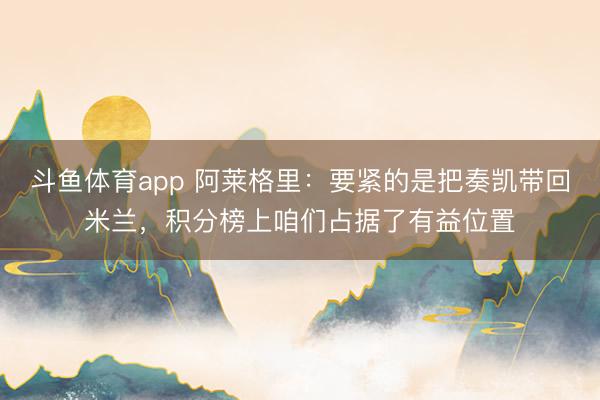 斗鱼体育app 阿莱格里：要紧的是把奏凯带回米兰，积分榜上咱们占据了有益位置
