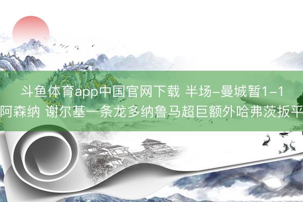 斗鱼体育app中国官网下载 半场-曼城暂1-1阿森纳 谢尔基一条龙多纳鲁马超巨额外哈弗茨扳平