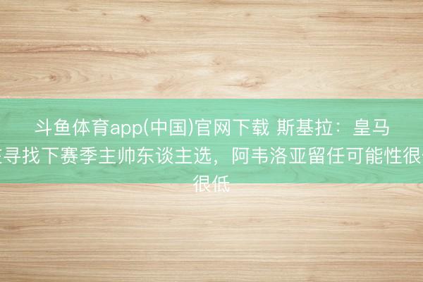 斗鱼体育app(中国)官网下载 斯基拉：皇马在寻找下赛季主帅东谈主选，阿韦洛亚留任可能性很低