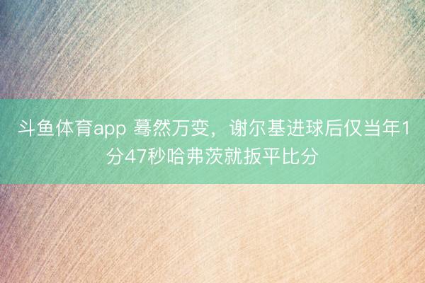斗鱼体育app 蓦然万变，谢尔基进球后仅当年1分47秒哈弗茨就扳平比分