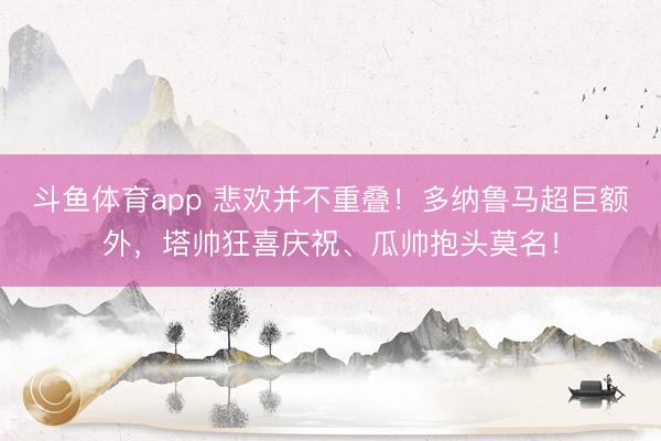 斗鱼体育app 悲欢并不重叠！多纳鲁马超巨额外，<a href=