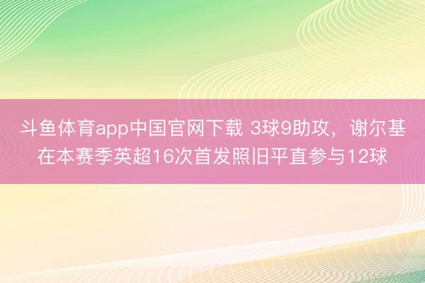斗鱼体育app中国官网下载 3球9助攻，谢尔基在本赛季英超16次首发照旧平直参与12球