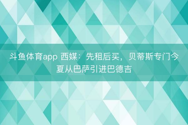 斗鱼体育app 西媒:先租后买,贝蒂斯专门今夏从巴萨引进巴德吉