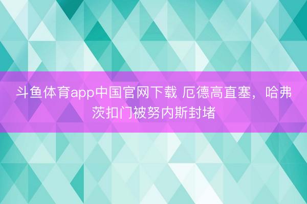 斗鱼体育app中国官网下载 厄德高直塞，哈弗茨扣门被努内斯封堵