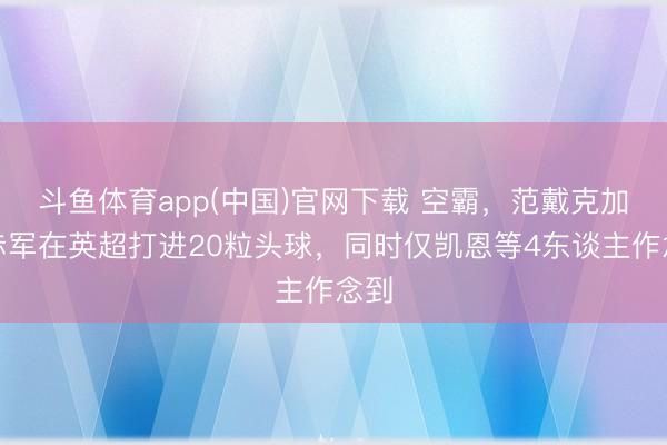斗鱼体育app(中国)官网下载 空霸，范戴克加盟赤军在英超打进20粒头球，同时仅凯恩等4东谈主作念到