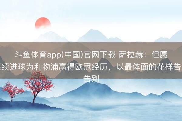 斗鱼体育app(中国)官网下载 萨拉赫：但愿继续进球为利物浦赢得欧冠经历，以最体面的花样告别