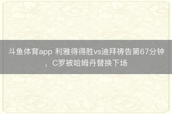 斗鱼体育app 利雅得得胜vs迪拜祷告第67分钟，C罗被哈姆丹替换下场